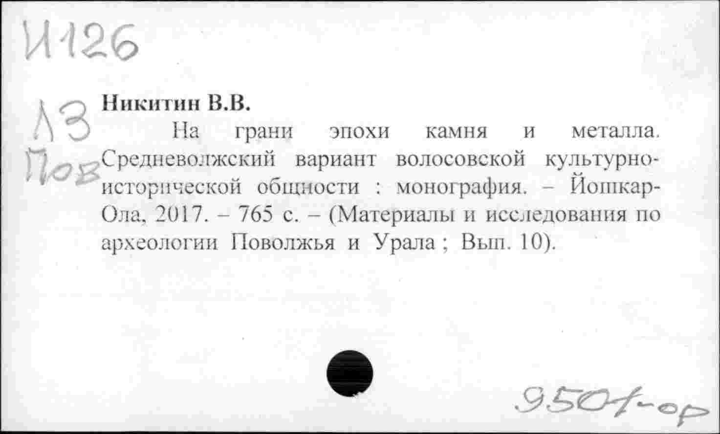 ﻿U'126
A3

Никитин B.B.
На грани
эпохи камня и металла.
Средневолжский вариант волосовской культурноисторической общности : монография. - Йошкар-
Ола, 2017. - 765 с. - (Материалы и исследования по
археологии Поволжья и Урала; Вып. 10).